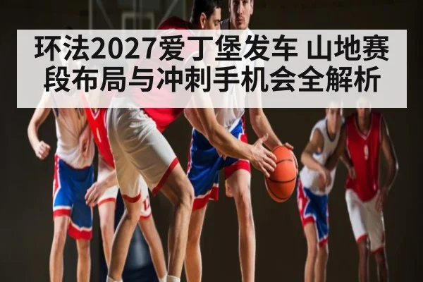 环法2027爱丁堡发车 山地赛段布局与冲刺手机会全解析